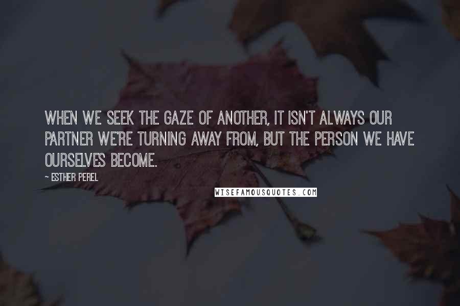 Esther Perel Quotes: When we seek the gaze of another, it isn't always our partner we're turning away from, but the person we have ourselves become.