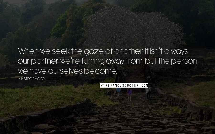 Esther Perel Quotes: When we seek the gaze of another, it isn't always our partner we're turning away from, but the person we have ourselves become.