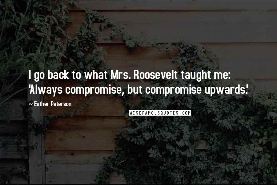 Esther Peterson Quotes: I go back to what Mrs. Roosevelt taught me: 'Always compromise, but compromise upwards.'
