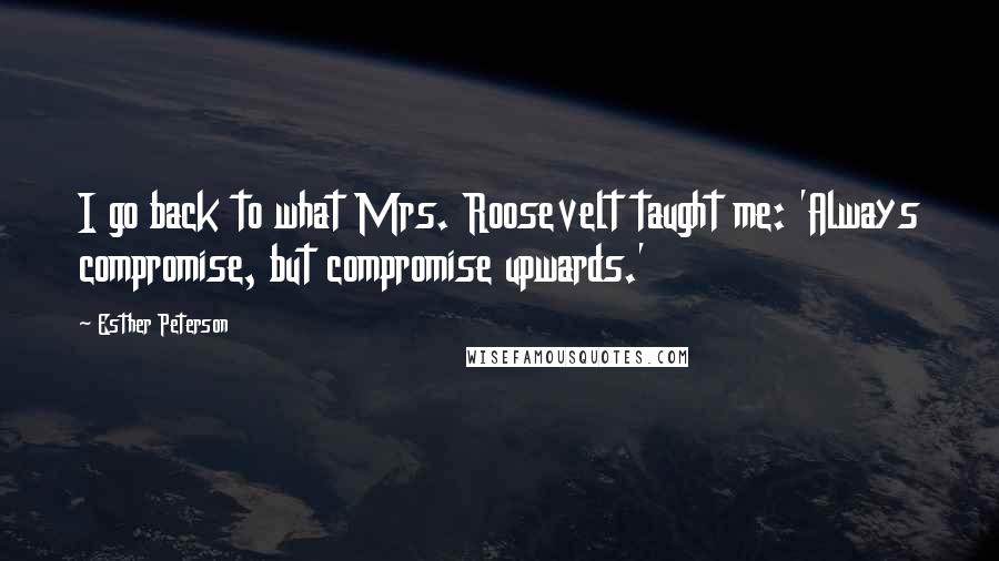 Esther Peterson Quotes: I go back to what Mrs. Roosevelt taught me: 'Always compromise, but compromise upwards.'