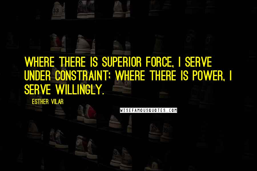 Esther Vilar Quotes: Where there is superior force, I serve under constraint; where there is power, I serve willingly.