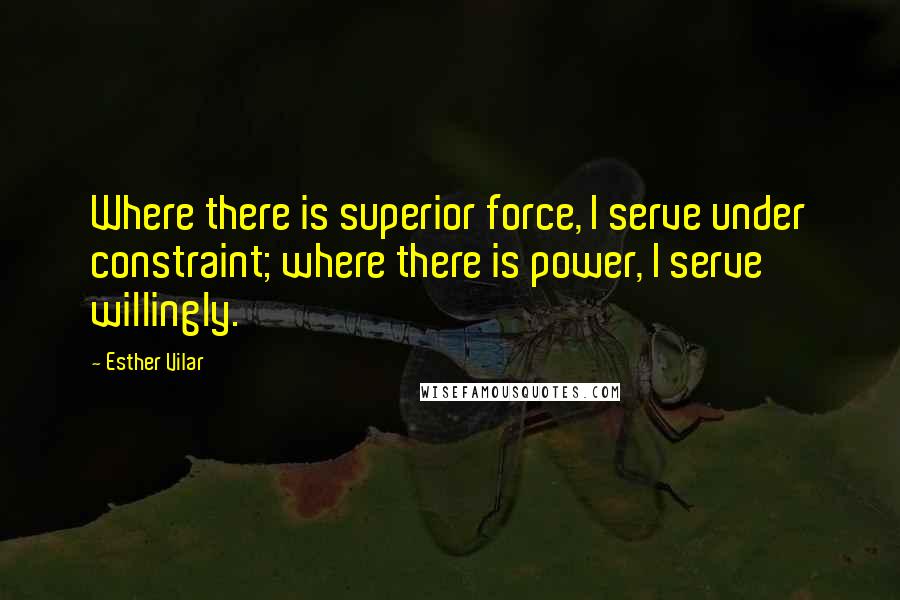 Esther Vilar Quotes: Where there is superior force, I serve under constraint; where there is power, I serve willingly.