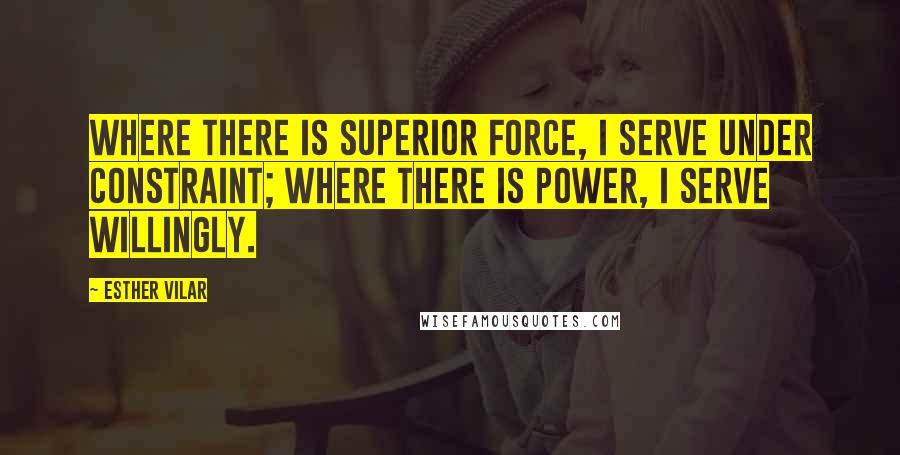 Esther Vilar Quotes: Where there is superior force, I serve under constraint; where there is power, I serve willingly.