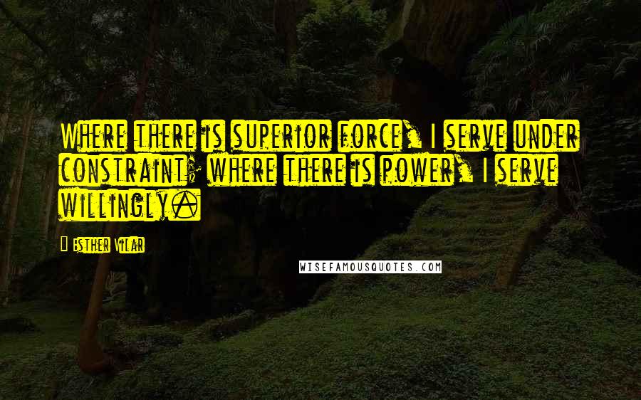 Esther Vilar Quotes: Where there is superior force, I serve under constraint; where there is power, I serve willingly.
