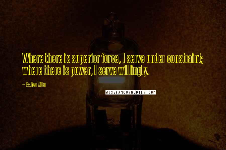 Esther Vilar Quotes: Where there is superior force, I serve under constraint; where there is power, I serve willingly.
