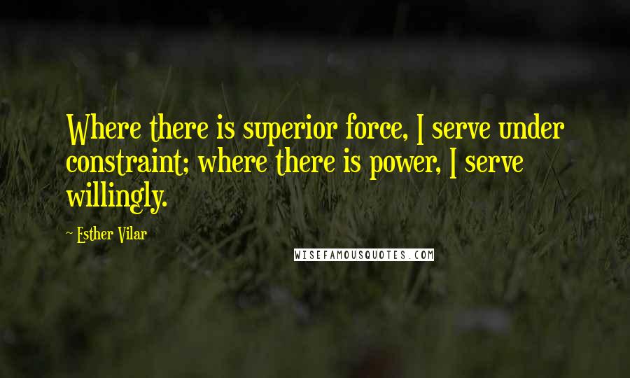 Esther Vilar Quotes: Where there is superior force, I serve under constraint; where there is power, I serve willingly.