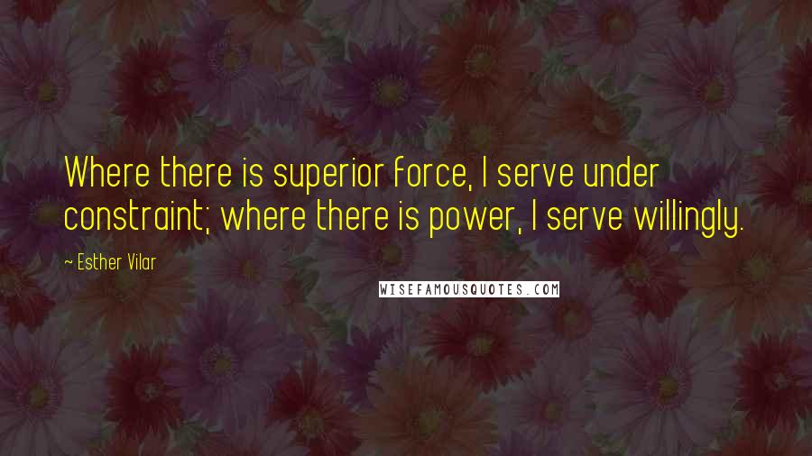 Esther Vilar Quotes: Where there is superior force, I serve under constraint; where there is power, I serve willingly.