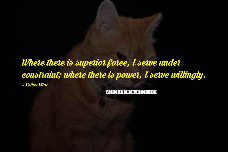 Esther Vilar Quotes: Where there is superior force, I serve under constraint; where there is power, I serve willingly.