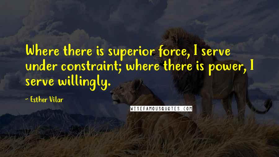 Esther Vilar Quotes: Where there is superior force, I serve under constraint; where there is power, I serve willingly.