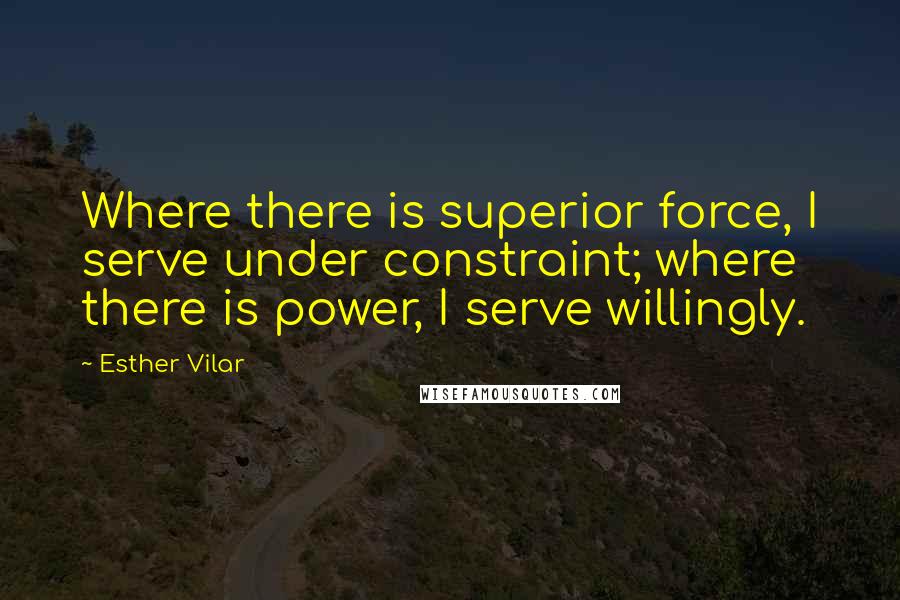 Esther Vilar Quotes: Where there is superior force, I serve under constraint; where there is power, I serve willingly.