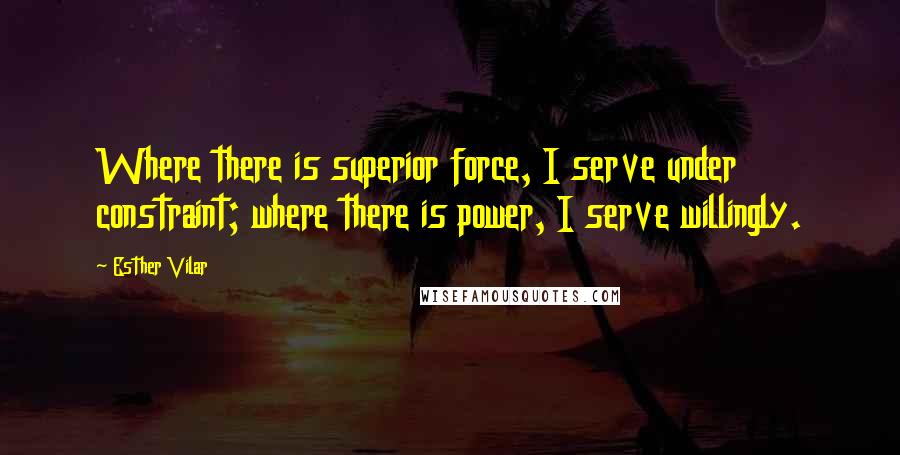 Esther Vilar Quotes: Where there is superior force, I serve under constraint; where there is power, I serve willingly.