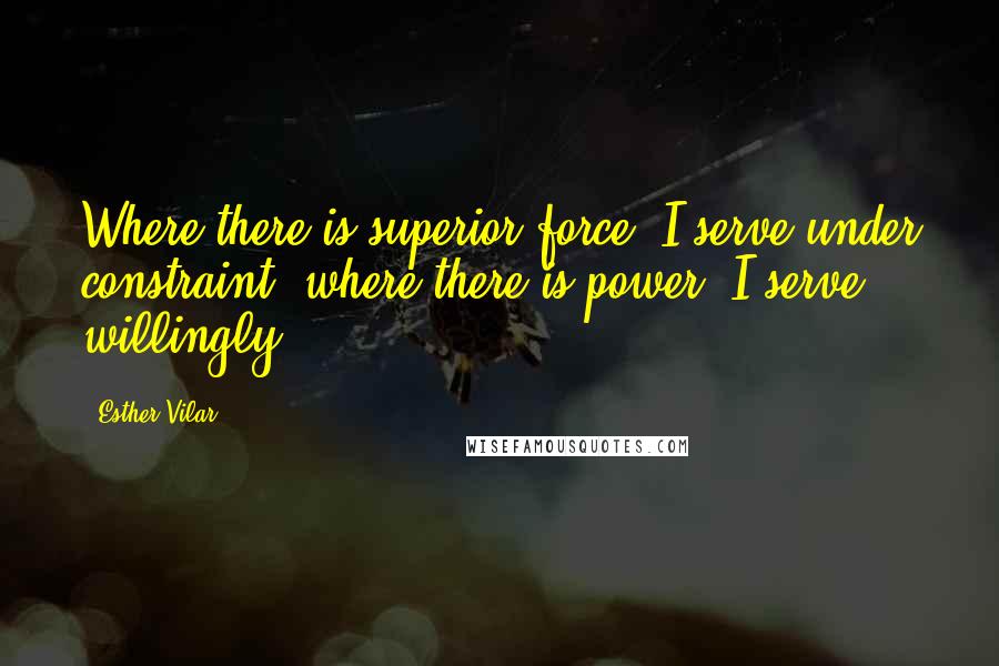 Esther Vilar Quotes: Where there is superior force, I serve under constraint; where there is power, I serve willingly.