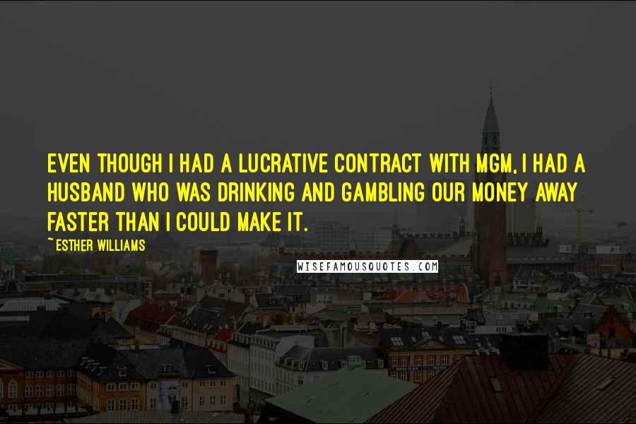 Esther Williams Quotes: Even though I had a lucrative contract with MGM, I had a husband who was drinking and gambling our money away faster than I could make it.