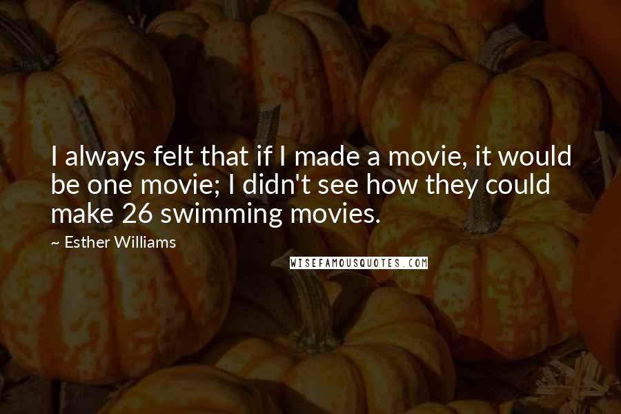 Esther Williams Quotes: I always felt that if I made a movie, it would be one movie; I didn't see how they could make 26 swimming movies.