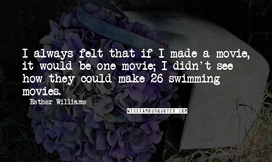 Esther Williams Quotes: I always felt that if I made a movie, it would be one movie; I didn't see how they could make 26 swimming movies.