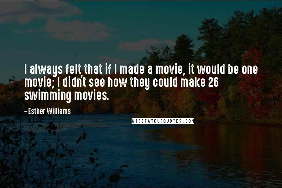 Esther Williams Quotes: I always felt that if I made a movie, it would be one movie; I didn't see how they could make 26 swimming movies.