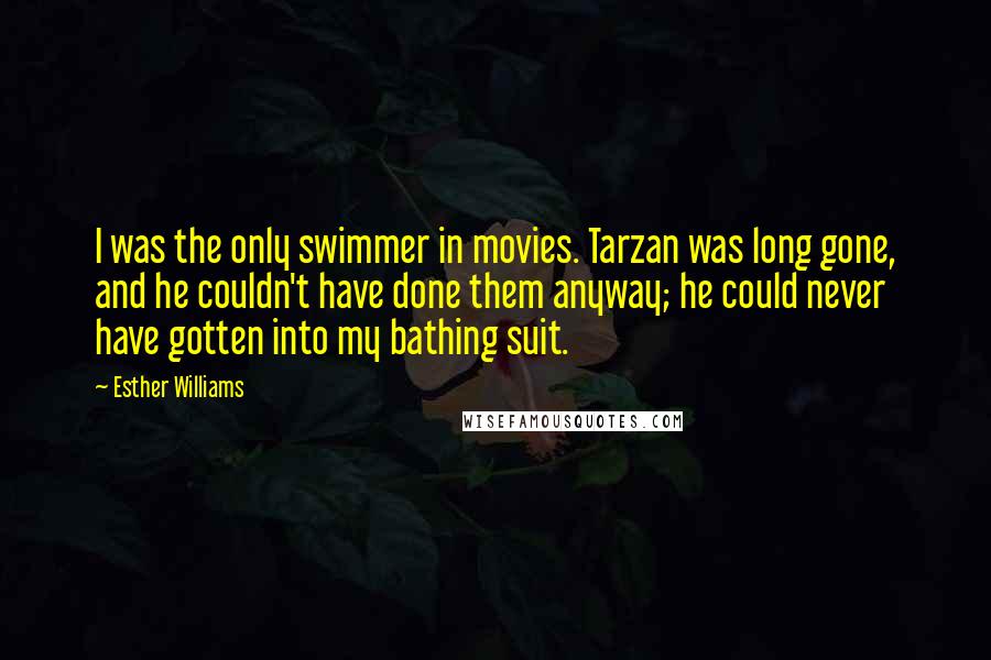 Esther Williams Quotes: I was the only swimmer in movies. Tarzan was long gone, and he couldn't have done them anyway; he could never have gotten into my bathing suit.