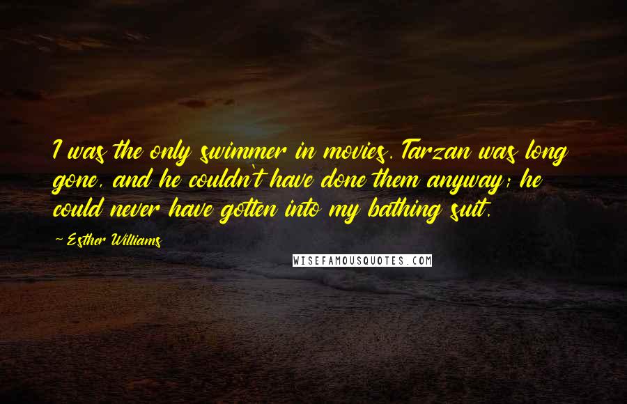 Esther Williams Quotes: I was the only swimmer in movies. Tarzan was long gone, and he couldn't have done them anyway; he could never have gotten into my bathing suit.