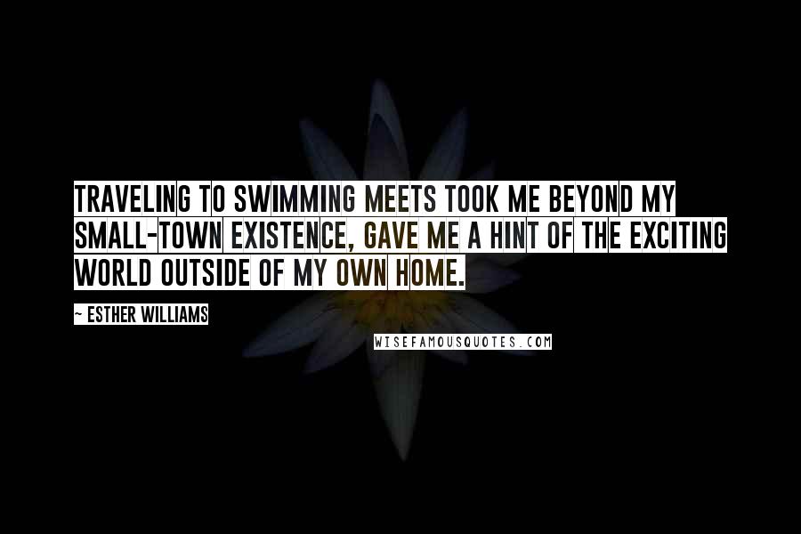 Esther Williams Quotes: Traveling to swimming meets took me beyond my small-town existence, gave me a hint of the exciting world outside of my own home.