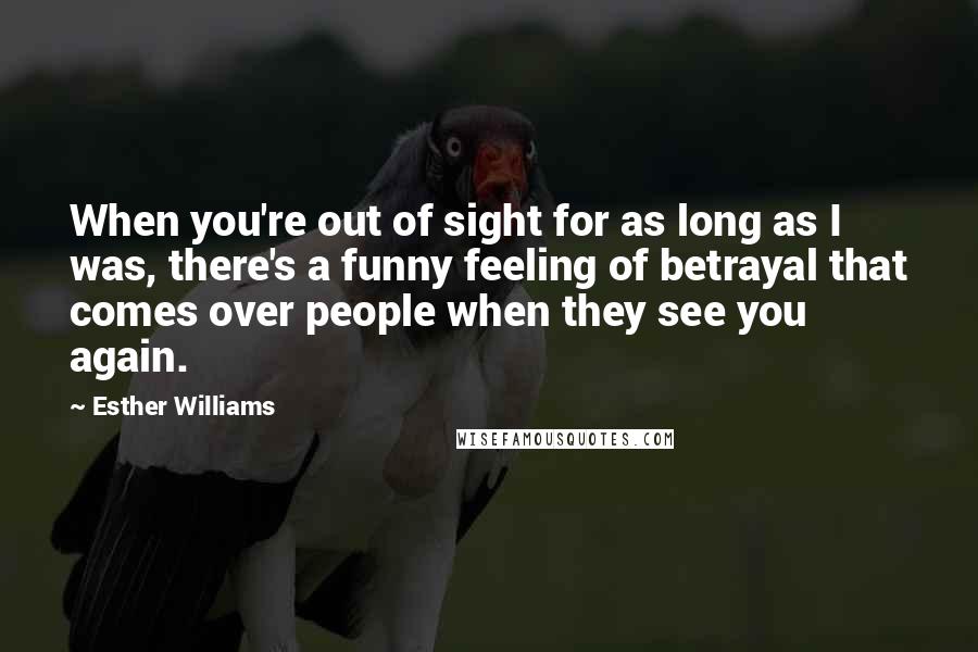 Esther Williams Quotes: When you're out of sight for as long as I was, there's a funny feeling of betrayal that comes over people when they see you again.