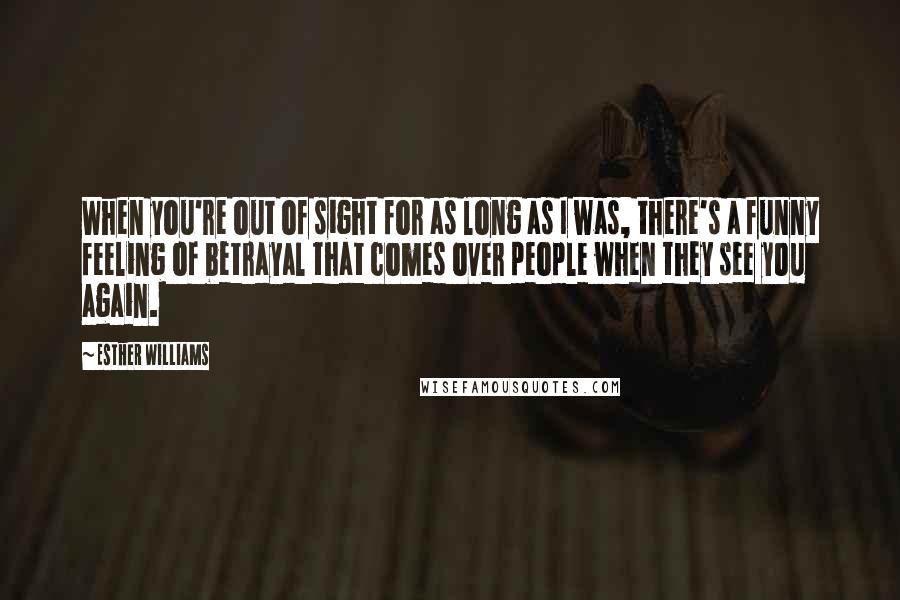 Esther Williams Quotes: When you're out of sight for as long as I was, there's a funny feeling of betrayal that comes over people when they see you again.