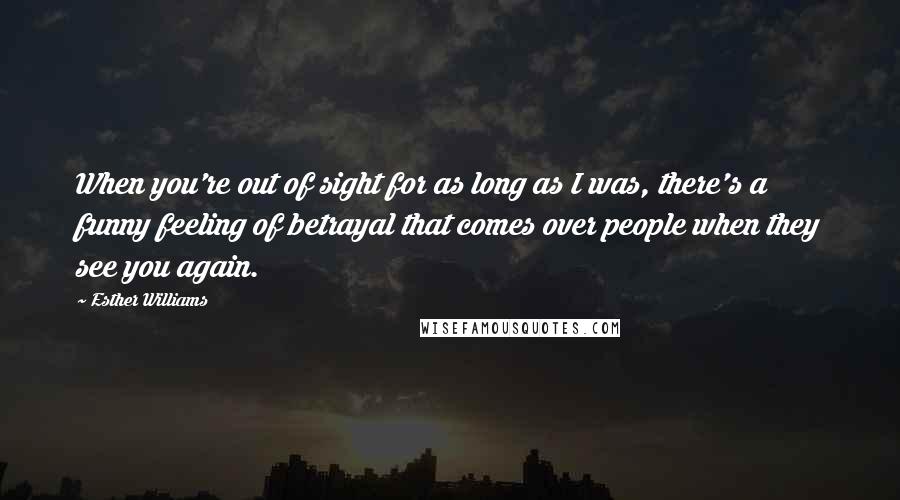 Esther Williams Quotes: When you're out of sight for as long as I was, there's a funny feeling of betrayal that comes over people when they see you again.