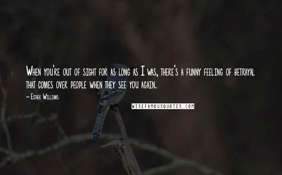Esther Williams Quotes: When you're out of sight for as long as I was, there's a funny feeling of betrayal that comes over people when they see you again.
