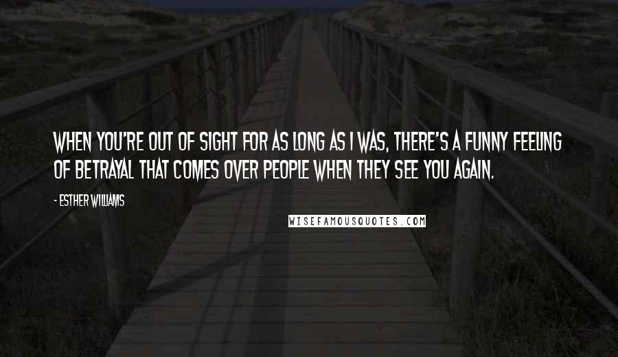 Esther Williams Quotes: When you're out of sight for as long as I was, there's a funny feeling of betrayal that comes over people when they see you again.