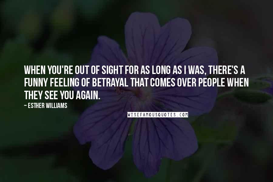 Esther Williams Quotes: When you're out of sight for as long as I was, there's a funny feeling of betrayal that comes over people when they see you again.