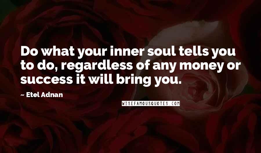 Etel Adnan Quotes: Do what your inner soul tells you to do, regardless of any money or success it will bring you.