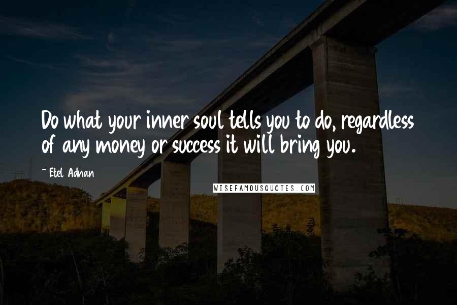 Etel Adnan Quotes: Do what your inner soul tells you to do, regardless of any money or success it will bring you.