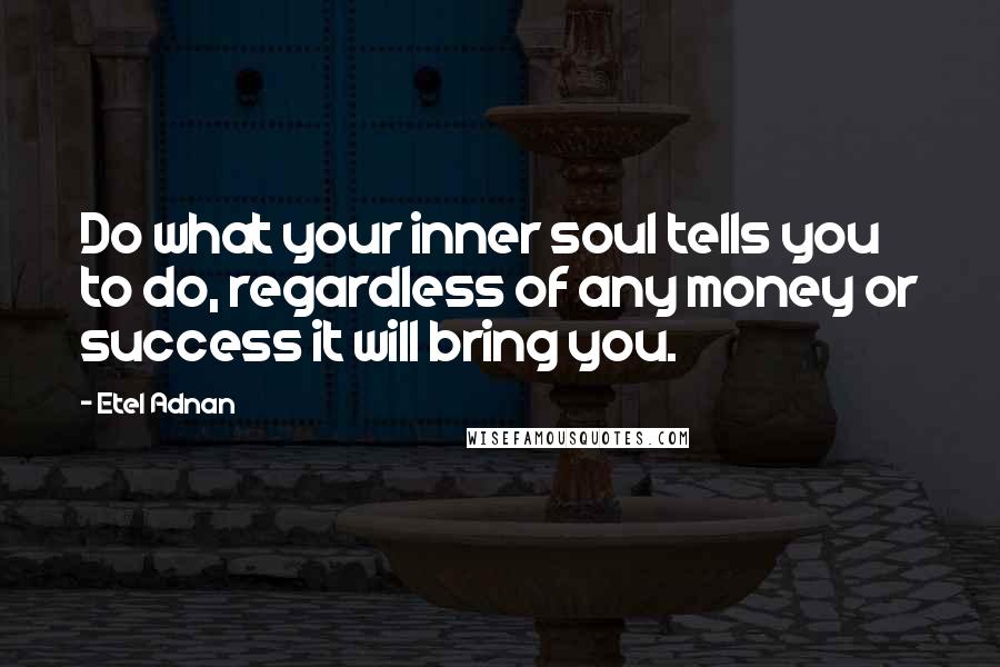 Etel Adnan Quotes: Do what your inner soul tells you to do, regardless of any money or success it will bring you.