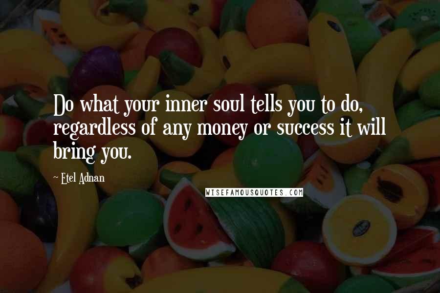 Etel Adnan Quotes: Do what your inner soul tells you to do, regardless of any money or success it will bring you.