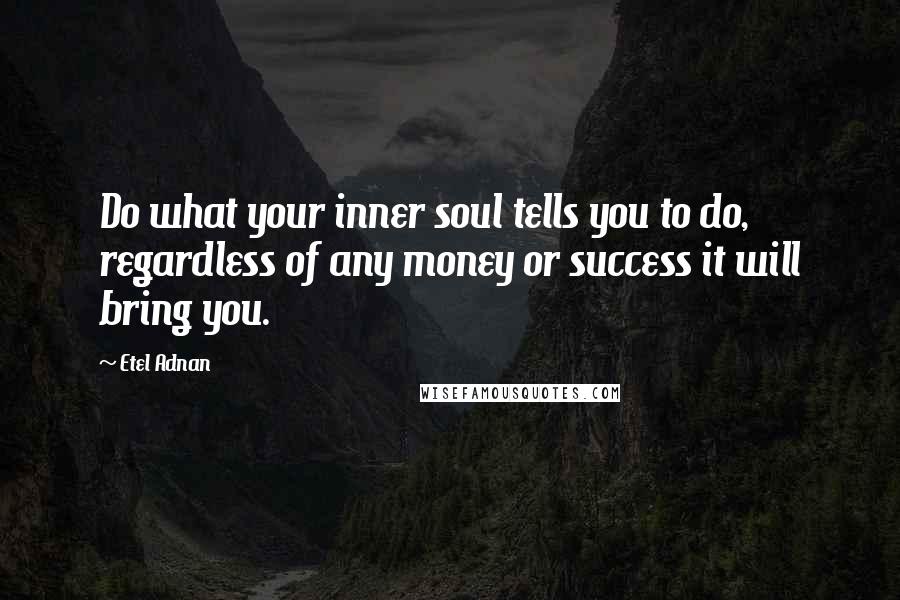 Etel Adnan Quotes: Do what your inner soul tells you to do, regardless of any money or success it will bring you.