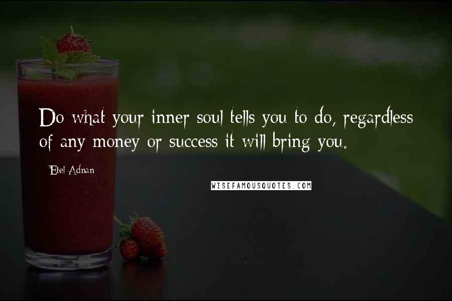 Etel Adnan Quotes: Do what your inner soul tells you to do, regardless of any money or success it will bring you.