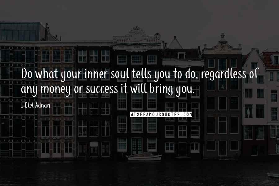 Etel Adnan Quotes: Do what your inner soul tells you to do, regardless of any money or success it will bring you.