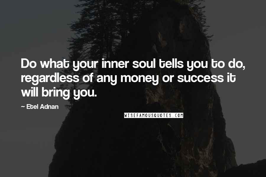 Etel Adnan Quotes: Do what your inner soul tells you to do, regardless of any money or success it will bring you.