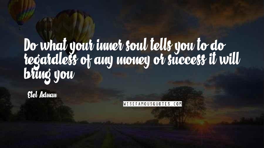 Etel Adnan Quotes: Do what your inner soul tells you to do, regardless of any money or success it will bring you.