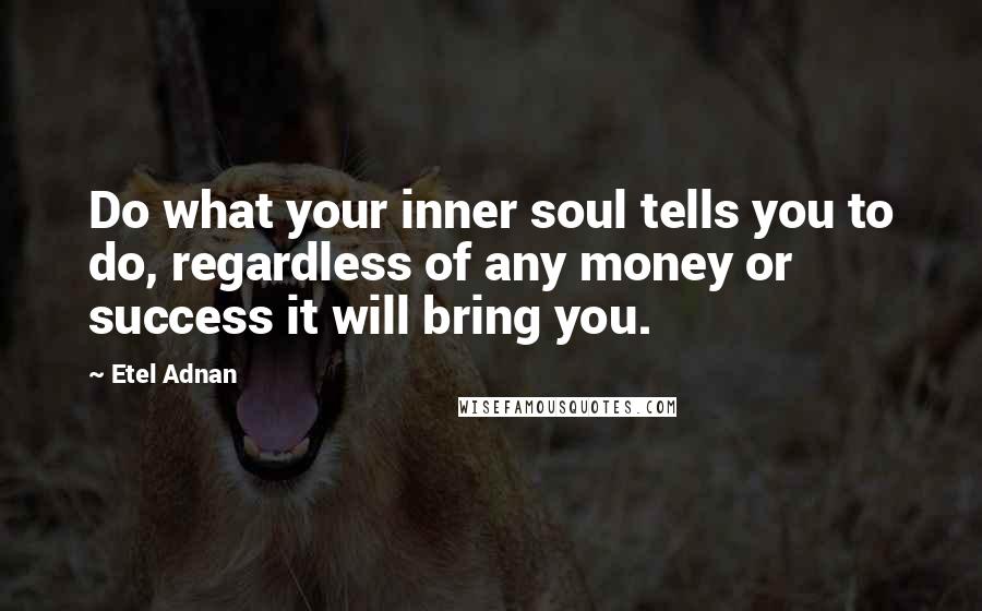 Etel Adnan Quotes: Do what your inner soul tells you to do, regardless of any money or success it will bring you.