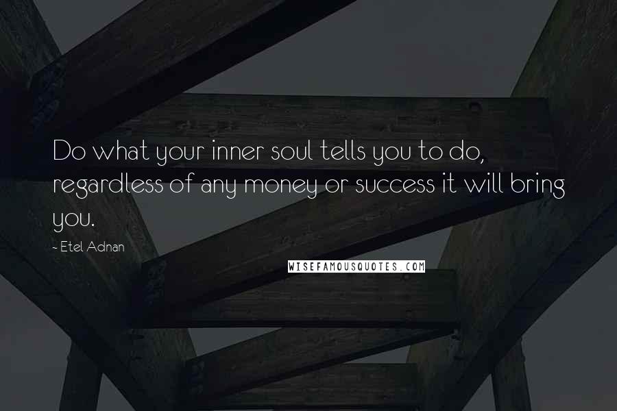 Etel Adnan Quotes: Do what your inner soul tells you to do, regardless of any money or success it will bring you.