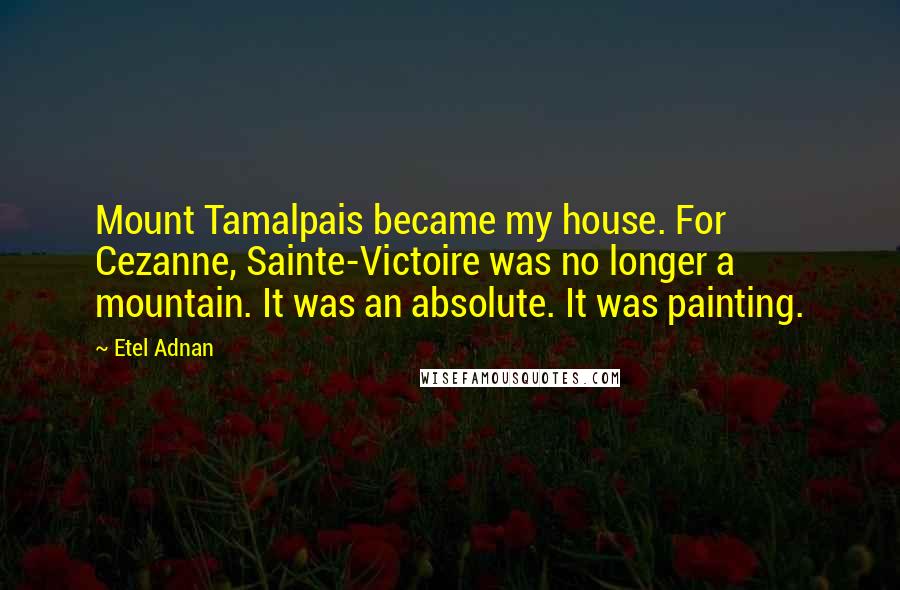 Etel Adnan Quotes: Mount Tamalpais became my house. For Cezanne, Sainte-Victoire was no longer a mountain. It was an absolute. It was painting.