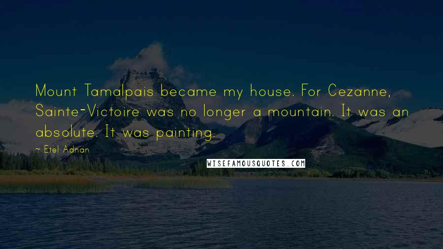 Etel Adnan Quotes: Mount Tamalpais became my house. For Cezanne, Sainte-Victoire was no longer a mountain. It was an absolute. It was painting.