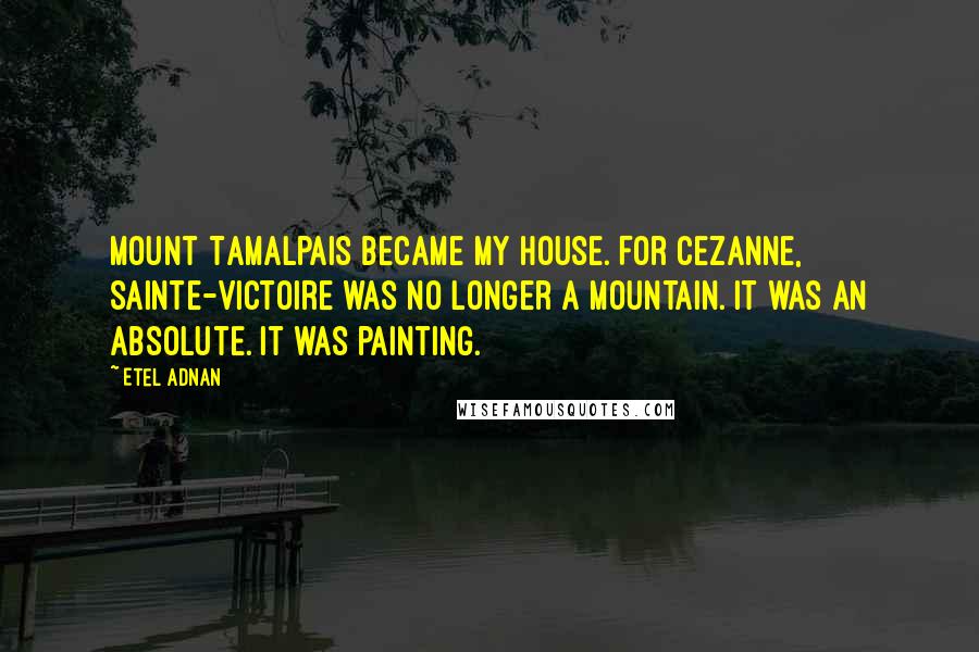 Etel Adnan Quotes: Mount Tamalpais became my house. For Cezanne, Sainte-Victoire was no longer a mountain. It was an absolute. It was painting.