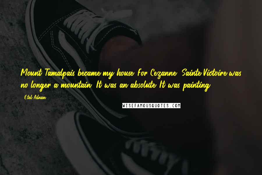 Etel Adnan Quotes: Mount Tamalpais became my house. For Cezanne, Sainte-Victoire was no longer a mountain. It was an absolute. It was painting.