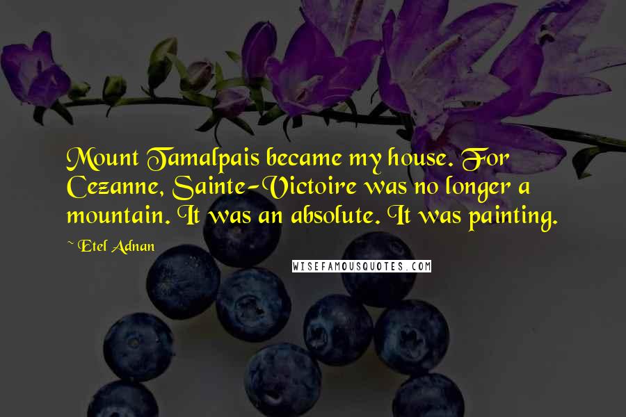 Etel Adnan Quotes: Mount Tamalpais became my house. For Cezanne, Sainte-Victoire was no longer a mountain. It was an absolute. It was painting.