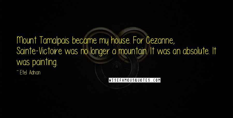 Etel Adnan Quotes: Mount Tamalpais became my house. For Cezanne, Sainte-Victoire was no longer a mountain. It was an absolute. It was painting.