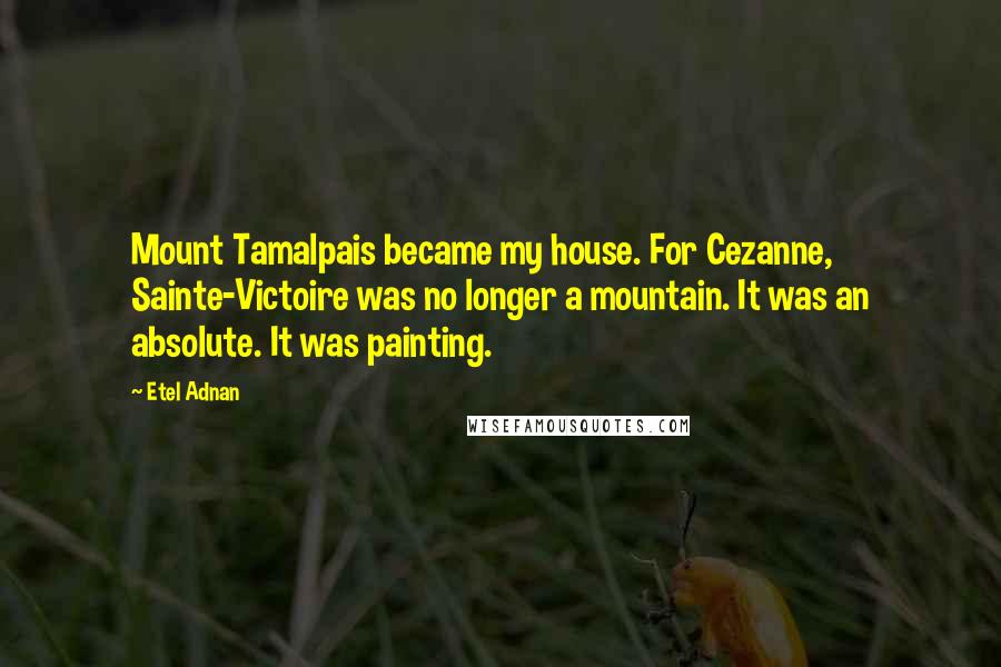 Etel Adnan Quotes: Mount Tamalpais became my house. For Cezanne, Sainte-Victoire was no longer a mountain. It was an absolute. It was painting.