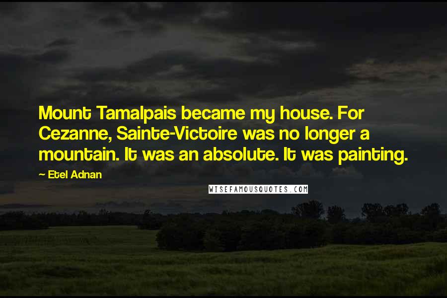 Etel Adnan Quotes: Mount Tamalpais became my house. For Cezanne, Sainte-Victoire was no longer a mountain. It was an absolute. It was painting.