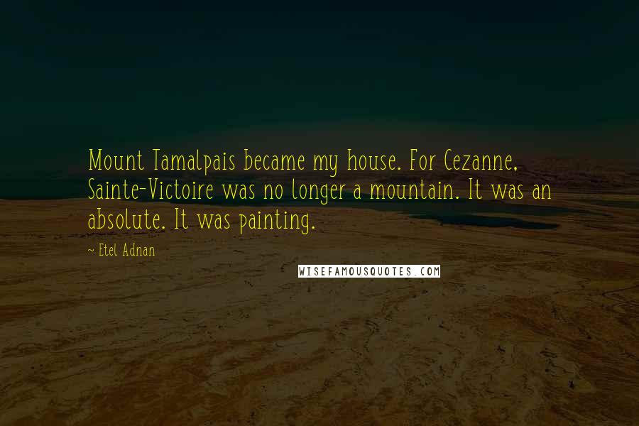 Etel Adnan Quotes: Mount Tamalpais became my house. For Cezanne, Sainte-Victoire was no longer a mountain. It was an absolute. It was painting.