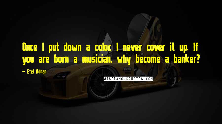 Etel Adnan Quotes: Once I put down a color, I never cover it up. If you are born a musician, why become a banker?